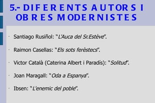 5.- DIFERENTS AUTORS I OBRES MODERNISTES Santiago Rusiñol: “ L'Auca del Sr.Estève ”. Raimon Casellas: “ Els sots ferèstecs ”. Victor Català (Caterina Albert i Paradís): “ Solitud ”. Joan Maragall: “ Oda a Espanya ”. Ibsen: “ L'enemic del poble ”. 