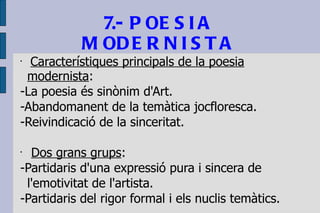 7.- POESIA MODERNISTA Característiques principals de la poesia modernista : -La poesia és sinònim d'Art. -Abandomanent de la temàtica jocfloresca. -Reivindicació de la sinceritat. Dos grans grups : -Partidaris d'una expressió pura i sincera de l'emotivitat de l'artista. -Partidaris del rigor formal i els nuclis temàtics. 