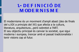 1.- DEFINICIÓ DE MODERNISME El modernisme és un moviment d'ampli abast (des de finals del s.XIX a principis del XX) que afecta a la cultura, literatura, arquitectura...però sobretot a l'ART.  El seu objectiu principal és canviar la societat, que sigui moderna i europea, trencar amb el passat tradicionalista i tenir visions cap al futur. 