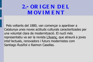 2.- ORIGEN DEL MOVIMENT Pels voltants del 1880, van començar a aparèixer a Catalunya unes noves actituds culturals caracteritzades per una voluntat clara de modernització. El nucli més representatiu va ser la revista  L'Avenç , que atraurà a joves intel·lectuals, renovadors i futurs modernistes com Santiago Rusiñol o Raimon Casellas. 