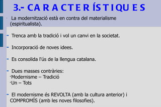 3.- CARACTERÍSTIQUES  La modernització està en contra del materialisme (espiritualista). Trenca amb la tradició i vol un canvi en la societat. Incorporació de noves idees. Es consolida l'ús de la llengua catalana. Dues masses contràries: ·Modernisme – Tradició ·Un – Tots El modernisme és REVOLTA (amb la cultura anterior) i  COMPROMÍS (amb les noves filosofies). 
