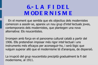 6.- LA FI DEL MODERNISME En el moment que sembla que els objectius dels modernistes comencen a assolir-se, apareix un nou grup d'intel·lectuals joves, contemporanis dels modernistes, que plantegen una nova alternativa: Els noucentistes. Irrompen amb força en el panorama cultural català a partir del 1906. Ells pretendran imposar més rigor intel·lectual i uns instruments més eficaços per aconseguir-ho, i serà lògic que vulguin superar allò que el modernisme té d'anarquia, de dispersió. La irrupció del grup noucentista precipità gradualment la fi del modernisme, al 1911.  