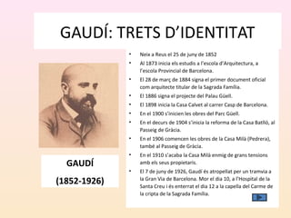 GAUDÍ: TRETS D’IDENTITAT
• Neix a Reus el 25 de juny de 1852
• Al 1873 inicia els estudis a l’escola d’Arquitectura, a
l’escola Provincial de Barcelona.
• El 28 de març de 1884 signa el primer document oficial
com arquitecte titular de la Sagrada Família.
• El 1886 signa el projecte del Palau Güell.
• El 1898 inicia la Casa Calvet al carrer Casp de Barcelona.
• En el 1900 s’inicien les obres del Parc Güell.
• En el decurs de 1904 s’inicia la reforma de la Casa Batlló, al
Passeig de Gràcia.
• En el 1906 comencen les obres de la Casa Milà (Pedrera),
també al Passeig de Gràcia.
• En el 1910 s’acaba la Casa Milà enmig de grans tensions
amb els seus propietaris.
• El 7 de juny de 1926, Gaudí és atropellat per un tramvia a
la Gran Via de Barcelona. Mor el dia 10, a l’Hospital de la
Santa Creu i és enterrat el dia 12 a la capella del Carme de
la cripta de la Sagrada Família.
GAUDÍ
(1852-1926)
 