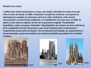Símbol d'una ciutat
L'edifici més visitat de Barcelona i el que, sens dubte, identifica la ciutat arreu del
món, és obra de Gaudí. El 1883, l'arquitecte acceptà de continuar un projecte de
plantejament neogòtic ja començat, però el va refer totalment, amb vocació
monumental i una decoració exuberant, i hi treballà fins a la seva mort, el 1926. Hi
aplicà, d'una manera original, formes de la geometria reglada. Paraboloides
hiperbòlics, voltes convexes, helicoides i hiperboloides són només una breu referència
de la complexitat de tota l'estructura, que recull l'essència dels coneixements i
l'experiència constructiva de Gaudí. Tots els elements del temple, els arquitectònics i
els ornamentals, posen de manifest una voluntat simbòlica procedent de la tradició
cristiana.
1904
1927 2000
 