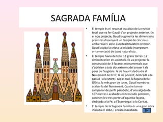 SAGRADA FAMÍLIA
• El temple és el resultat inacabat de la revisió
total que va fer Gaudí d’un projecte anterior. En
el nou projecte, Gaudí augmenta les dimensions
previstes dissenyant un temple de cinc naus
amb creuer i absis i un deambulatori exterior.
Gaudí acaba la cripta ja iniciada incorporant
ornamentació de tipus naturalista.
• El temple havia de tenir 18 grans torres: 12
simbolitzarien els apòstols. Es va projectar la
construcció de 3 façanes monumentals que
s’obririen a tots dos extrems del creuer i als
peus de l’església: la de llevant dedicada al
Naixement de Crist, la de ponent, dedicada a la
passió i a la Mort; i cap el sud, la façana de la
Glòria, la més gran de totes. Gaudí només va
acabar la del Naixement. Quatre torres-
campanar de perfil parabòlic, d’una alçada de
107 metres i acabades en trencadís policrom,
coronen les tres portes d’aquesta façana,
dedicada a la Fe, a l’Esperança i a la Caritat.
• El temple de la Sagrada Família és una gran obra
iniciada el 1882, i encara inacabada.
 