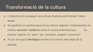 Transformació de la cultura
● L’objectiu era aconseguir una cultura moderna amb formes i idees
noves.
● Va significar la transformació d’una cultura regional i tradicionalista en
cultura nacional i moderna (reacció contra la Renaixença). Ex:
canvien “pàtria, fe i amor” per “joventut, progrés i innovació”
● Va ser una opció ideològica de fons en el sentit més ampli de la
paraula.
 