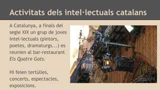 Activitats dels intel·lectuals catalans
A Catalunya, a finals del
segle XIX un grup de joves
intel·lectuals (pintors,
poetes, dramaturgs...) es
reunien al bar-restaurant
Els Quatre Gats.
Hi feien tertúlies,
concerts, espectacles,
exposicions.
 