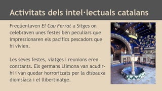Activitats dels intel·lectuals catalans
Freqüentaven El Cau Ferrat a Sitges on
celebraven unes festes ben peculiars que
impressionaren els pacífics pescadors que
hi vivien.
Les seves festes, viatges i reunions eren
constants. Els germans Llimona van acudir-
hi i van quedar horroritzats per la disbauxa
dionisíaca i el llibertinatge.
 