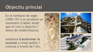 Objectiu princial
En el tombant de segle
(1892-1911) es produeix un
moviment d’abast ampli
que té com a objectiu l’
afany de modernització.
Anhelava transformar la
societat a nivell polític i
cultural a través de l’art.
 