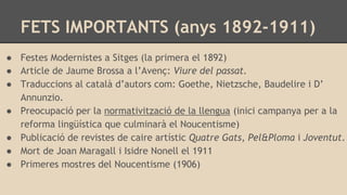 ● Festes Modernistes a Sitges (la primera el 1892)
● Article de Jaume Brossa a l’Avenç: Viure del passat.
● Traduccions al català d’autors com: Goethe, Nietzsche, Baudelire i D’
Annunzio.
● Preocupació per la normativització de la llengua (inici campanya per a la
reforma lingüística que culminarà el Noucentisme)
● Publicació de revistes de caire artístic Quatre Gats, Pel&Ploma i Joventut.
● Mort de Joan Maragall i Isidre Nonell el 1911
● Primeres mostres del Noucentisme (1906)
FETS IMPORTANTS (anys 1892-1911)
 