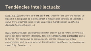Tendències intel·lectuals:
ESTETICISTES: partidaris de l’art per l’art. Entenen l’art com una religió, un
bàlsam i el seu paper és el de sacerdot o messies que conduirà la societat al
canvi. Per a ells l’art és un refugi, una evasió. Constitueixen la bohèmia
daurada (Santigo Rusiñol....)
REGENERACIONISTES: Els regeneracionistes creuen que la renovació vindrà a
partir del desvetllament ideològic, donen més importància al missatge que a
la forma i fan campanya de crítica social, política i ideològica, estan
compromesos amb la seva societat. Constitueixen la bohèmia negra o tràgica
(Joan Puig i Ferreter....)
 
