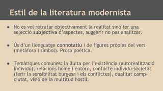 Estil de la literatura modernista
● No es vol retratar objectivament la realitat sinó fer una
selecció subjectiva d’aspectes, suggerir no pas analitzar.
● Ús d’un llenguatge connotatiu i de figures pròpies del vers
(metàfora i símbol). Prosa poètica.
● Temàtiques comunes: la lluita per l’existència (autorealització
individu), relacions home i entorn, conflicte individu-societat
(ferir la sensibilitat burgesa i els conflictes), dualitat camp-
ciutat, visió de la multitud hostil.
 