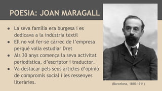 POESIA: JOAN MARAGALL
● La seva família era burgesa i es
dedicava a la indústria tèxtil
● Ell no vol fer-se càrrec de l’empresa
perquè volia estudiar Dret
● Als 30 anys comença la seva activitat
periodística, d’escriptor i traductor.
● Va destacar pels seus articles d’opinió
de compromís social i les ressenyes
literàries. (Barcelona, 1860-1911)
 
