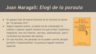Joan Maragall: Elogi de la paraula
● En aquest text de teoria literària és on formula la teoria
de “la paraula viva”.
● Segons aquesta teoria, el poeta ha de contemplar la
realitat i esperar aquell moment en què arriba l’autèntica
inspiració: una veu interior, secreta, sobrenatural, que li
va dictant les paraules del poema.
● Un cop escrites, les paraules no es poden canviar perquè
perdrien l’espontaneïtat i la puresa d’aquell moment
especial.
 