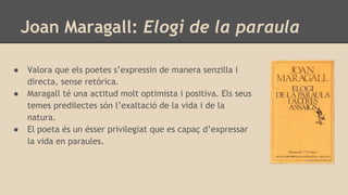 Joan Maragall: Elogi de la paraula
● Valora que els poetes s’expressin de manera senzilla i
directa, sense retòrica.
● Maragall té una actitud molt optimista i positiva. Els seus
temes predilectes són l’exaltació de la vida i de la
natura.
● El poeta és un ésser privilegiat que es capaç d’expressar
la vida en paraules.
 