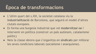 Època de transformacions
● L’últim quart del s.XIX, la societat catalana viu la
industrialització de Barcelona, que seguirà el model d’altres
ciutats europees.
● Es forma una burgesia industrial que vol modernitzar-se i
intervenir en política (construir un país autònom, catalanisme
polític)
● Neix la classe obrera que s’organitza en sindicats per millorar
les seves condicions laborals (socialisme i anarquisme).
 