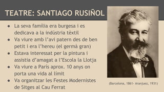 TEATRE: SANTIAGO RUSIÑOL
(Barcelona, 1861- Aranjuez, 1931)
● La seva família era burgesa i es
dedicava a la indústria tèxtil
● Va viure amb l’avi patern des de ben
petit i era l’hereu (el germà gran)
● Estava interessat per la pintura i
assistia d’amagat a l’Escola la Llotja
● Va viure a París aprox. 10 anys on
porta una vida al límit
● Va organitzar les Festes Modernistes
de Sitges al Cau Ferrat
 