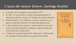 L’auca del senyor Esteve, Santiago Rusiñol
● Comèdia molt coneguda, estrenada el 1917.
● El 1907, la va escriure en prosa (acompanyada de 27
dibuixos de Ramon Casas i 27 rodolins de Gabriel Alomar)
● Posteriorment, la va adaptar al teatre, perquè era un
gènere ideal per difondre les idees del Modernisme.
● L’obra presenta els costums i valors morals d’una nova
classe (la petita burgesia catalana), representada per
una família de comerciants.
● L’hereu de la quarta generació, Ramonet, s’estima més
ser escultor fet que provoca un gran crisi familiar
 