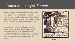 L’auca del senyor Esteve
Rodolí 27
● Quan el senyor Esteve es troba al llit de mort,
es produeix una reconciliació entre ell i el seu
fill: Ramonet podrà ser escultor gràcies al fet
que el seu pare ha guanyat prou diners perquè
ell es faci artista i pugui dedicar-se a l’art.
● Aquest final representa el pacte entre la
generació de la vella burgesia i els joves
artistes: l’artista ha d’agrair el suport
econòmic a la burgesia i aquesta és conscient
que necessita la dimensió espiritual de l’
artista.
 