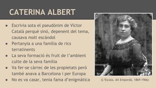 CATERINA ALBERT
● Escrivia sota el pseudònim de Víctor
Català perquè sinó, depenent del tema,
causava molt escàndol
● Pertanyia a una família de rics
terratinents
● La seva formació és fruit de l’ambient
culte de la seva família
● Va fer-se càrrec de les propietats però
també anava a Barcelona i per Europa
● No es va casar, tenia fama d’enigmàtica (L’Escala, Alt Empordà, 1869-1966)
 