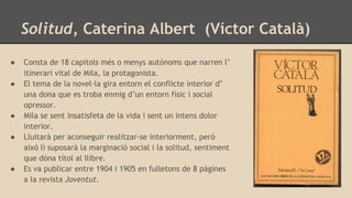 Solitud, Caterina Albert (Víctor Català)
● Consta de 18 capítols més o menys autònoms que narren l’
itinerari vital de Mila, la protagonista.
● El tema de la novel·la gira entorn el conflicte interior d’
una dona que es troba enmig d’un entorn físic i social
opressor.
● Mila se sent insatisfeta de la vida i sent un intens dolor
interior.
● Lluitarà per aconseguir realitzar-se interiorment, però
això li suposarà la marginació social i la solitud, sentiment
que dóna títol al llibre.
● Es va publicar entre 1904 i 1905 en fulletons de 8 pàgines
a la revista Joventut.
 