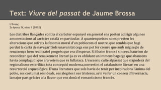 Text: Viure del passat de Jaume Brossa
L’Avenç
2a època, IV, núm. 9 (1892)
Les diatribes llançades contra el caràcter espanyol en general ens porten adirigir algunes
amonestacions al caràcter català en particular. A quantesqueixes no es presten les
alteracions que sofreix la fesomia moral d’un poblecom el nostre, que sembla que hagi
perdut la carta de navegar! Sols unavanitat cega ens pot fer creure que amb mig segle de
renaixença hem realitzatel progrés que era d’esperar. Si fóssim francs i sincers, hauríem de
reconèixer que del renaixement literari ja es va oblidant un immens bagatge que abansens
havia complagut i que ara veiem que és fullaraca. L’excessiu culte alpassat que s’apoderà del
regionalisme esterilitza tota concepció moderna,convertint el catalanisme literari en una
resurrecció arqueològica. D’una literatura que sols havia de tenir per inspiradora l’ànima del
poble, ses costumsi sos ideals, ses alegries i ses tristeses, se’n va fer un conreu d’hivernacle,
lamajor part gràcies a la llavor que ens donà el romanticisme francès.
 