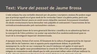 Text: Viure del passat de Jaume Brossa
L’edat mitjana fou una veritable obsessió per als poetes i escriptors catalans.No podem negar
que al principi aquell era el gran medi de fer reviscolar l’amor a la pàtria petita; però com
que el moviment literari anava en sentit invers delpolític nacional, forçosament triomfants
els ideals revolucionaris havia deresultar més palpable el contrasentit i l’anacronisme de les
reivindicacionsdemanades pels nacionalistes catalans…
Un dels principals lemes de la nova generació literària i científica és no admetrecap límit en
la concepció de l’obra artística i no acatar cap autoritat d’un modeincondicional quan es
tracti de la investigació imparcial i desinteressada.
A èpoques noves, formes d’art noves. El fonament de la cultura d’unageneració ha de reposar
sobre allò bo de l’anterior; mes si aquesta porta unpatrimoni dolent, és preferible
menysprear-lo, no fer-ne cas i començar foc nou.Si Catalunya vol agafar el camí que li
correspon, deu agafar nous procedimentsen la creació de l’obra d’art, procediments que
estiguin en consonància amb elmedi que la volti, procurant influir sobre d’ell per millorar-lo.
 