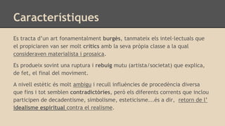 Característiques
Es tracta d’un art fonamentalment burgès, tanmateix els intel·lectuals que
el propiciaren van ser molt crítics amb la seva pròpia classe a la qual
consideraven materialista i prosaica.
Es produeix sovint una ruptura i rebuig mutu (artista/societat) que explica,
de fet, el final del moviment.
A nivell estètic és molt ambigu i recull influències de procedència diversa
que fins i tot semblen contradictòries, però els diferents corrents que inclou
participen de decadentisme, simbolisme, esteticisme...és a dir, retorn de l’
idealisme espiritual contra el realisme.
 