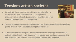 Tensions artista-societat
● La societat viu un moment de crisi (guerres colonials) i s’
accentuen actituds conservadores. La burgesia vol
preservar valors culturals ja establerts i considera els joves
intel·lectuals destructors i desequilibrats.
● Els artistes modernistes veuen els burgesos com éssers materialistes i pragmàtics
que no donen a l’art i a l’artista la importància que té.
● El moviment neix marcat per l’enfrontament entre l’artista (que vol elevar la
societat culturalment i espiritualment) i el burgès (que només es preocupa dels
béns materials). Els intel·lectuals adopten formes de vida bohèmies.
 