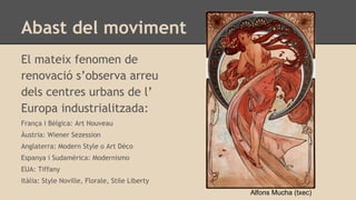 Abast del moviment
El mateix fenomen de
renovació s’observa arreu
dels centres urbans de l’
Europa industrialitzada:
França i Bèlgica: Art Nouveau
Àustria: Wiener Sezession
Anglaterra: Modern Style o Art Déco
Espanya i Sudamèrica: Modernismo
EUA: Tiffany
Itàlia: Style Noville, Florale, Stile Liberty
Alfons Mucha (txec)
 