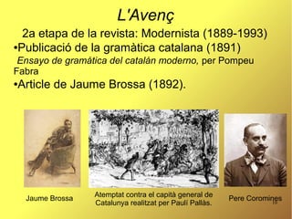10
L'Avenç
2a etapa de la revista: Modernista (1889-1993)
●Publicació de la gramàtica catalana (1891)
Ensayo de gramática del catalán moderno, per Pompeu
Fabra
●Article de Jaume Brossa (1892).
Pere Coromines
Atemptat contra el capità general de
Catalunya realitzat per Paulí Pallàs.
Jaume Brossa
 