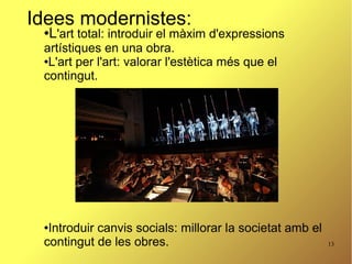 13
Idees modernistes:
●L'art total: introduir el màxim d'expressions
artístiques en una obra.
●L'art per l'art: valorar l'estètica més que el
contingut.
●Introduir canvis socials: millorar la societat amb el
contingut de les obres.
 