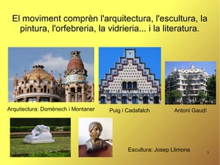 3
El moviment comprèn l'arquitectura, l'escultura, la
pintura, l'orfebreria, la vidrieria... i la literatura.
Arquitectura: Domènech i Montaner Puig i Cadafalch Antoni Gaudí
Escultura: Josep Llimona
 