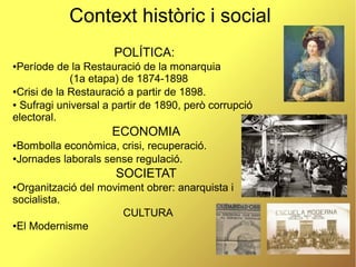 6
Context històric i social
POLÍTICA:
●Període de la Restauració de la monarquia
(1a etapa) de 1874-1898
●Crisi de la Restauració a partir de 1898.
● Sufragi universal a partir de 1890, però corrupció
electoral.
ECONOMIA
●Bombolla econòmica, crisi, recuperació.
●Jornades laborals sense regulació.
SOCIETAT
●Organització del moviment obrer: anarquista i
socialista.
CULTURA
●El Modernisme
 