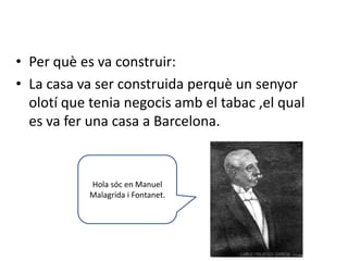 • Per què es va construir:
• La casa va ser construida perquè un senyor
  olotí que tenia negocis amb el tabac ,el qual
  es va fer una casa a Barcelona.


            Hola sóc en Manuel
            Malagrida i Fontanet.
 