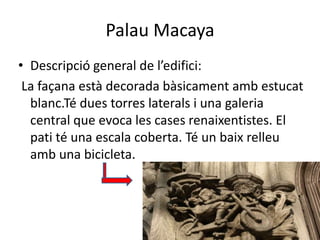 Palau Macaya
• Descripció general de l’edifici:
 La façana està decorada bàsicament amb estucat
  blanc.Té dues torres laterals i una galeria
  central que evoca les cases renaixentistes. El
  pati té una escala coberta. Té un baix relleu
  amb una bicicleta.
 