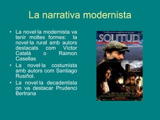 La narrativa modernista La novel·la modernista va tenir moltes formes:  la novel·la rural amb autors destacats com Víctor Català o Raimon Casellas La novel·la costumista amb autors com Santiago Rusiñol. La novel·la decadentista on va destacar Prudenci Bertrana 