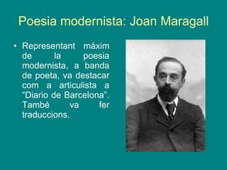 Poesia modernista: Joan Maragall Representant màxim de la poesia modernista, a banda de poeta, va destacar com a articulista a “Diario de Barcelona”. També va fer traduccions.  