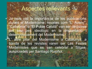 Aspectes rellevants Ja hem vist la importància de les publicacions durant el Modernisme: revistes com “L’ Avenç”, “Catalònia” o “El Poble Català” van ser decisives pel seu pes ideològic en la implantació i desenvolupament del Modernisme. L’ altre pilar del Modernisme a Catalunya, a banda de les revistes varen ser Les Festes Modernistes que es van celebrar a Sitges, auspiciades per Santiago Rusiñol. 