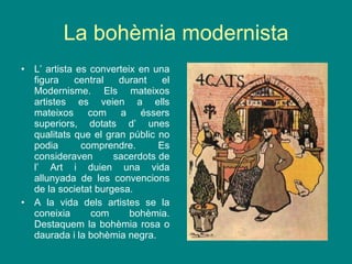 La bohèmia modernista L’ artista es converteix en una figura central durant el Modernisme. Els mateixos artistes es veien a ells mateixos com a éssers superiors, dotats d’ unes qualitats que el gran públic no podia comprendre. Es consideraven  sacerdots de l’ Art i duien una vida allunyada de les convencions de la societat burgesa. A la vida dels artistes se la coneixia com bohèmia. Destaquem la bohèmia rosa o daurada i la bohèmia negra. 