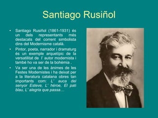 Santiago Rusiñol Santiago Rusiñol (1861-1931) és un dels representants més destacats del corrent simbolista dins del Modernisme català. Pintor, poeta, narrador i dramaturg és un exemple arquetípic de la versatilitat de  l’ autor modernista i també ho va ser de la bohèmia . Va ser una de les ànimes de les Festes Modernistes i ha deixat per a la literatura catalana obres tan importants com:  L’ auca del senyor Esteve, L’ héroe, El pati blau, L’ alegria que passa… 