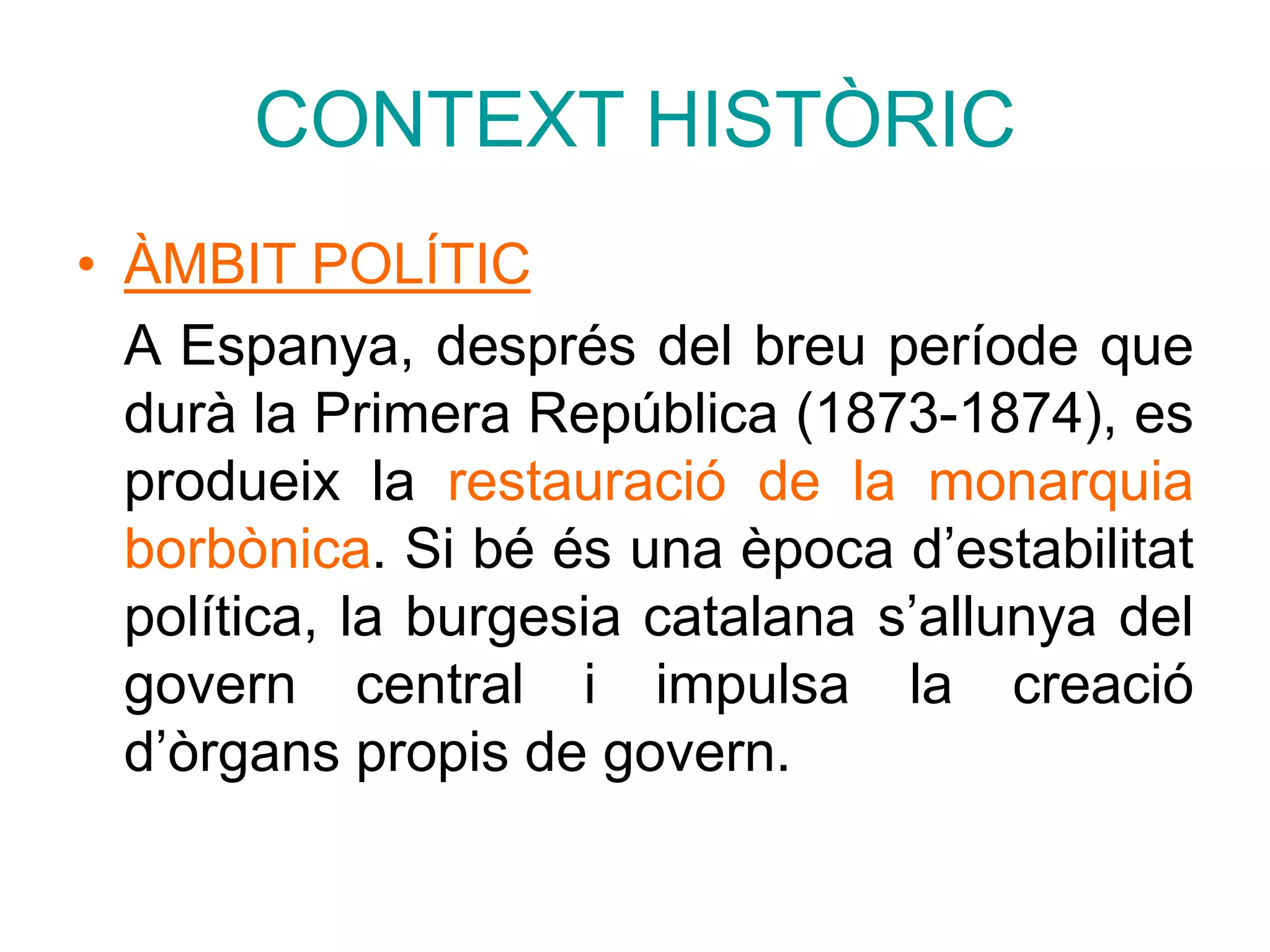 CONTEXT HISTÒRIC
• ÀMBIT POLÍTIC
A Espanya, després del breu període que
durà la Primera República (1873-1874), es
produeix la restauració de la monarquia
borbònica. Si bé és una època d’estabilitat
política, la burgesia catalana s’allunya del
govern central i impulsa la creació
d’òrgans propis de govern.
 