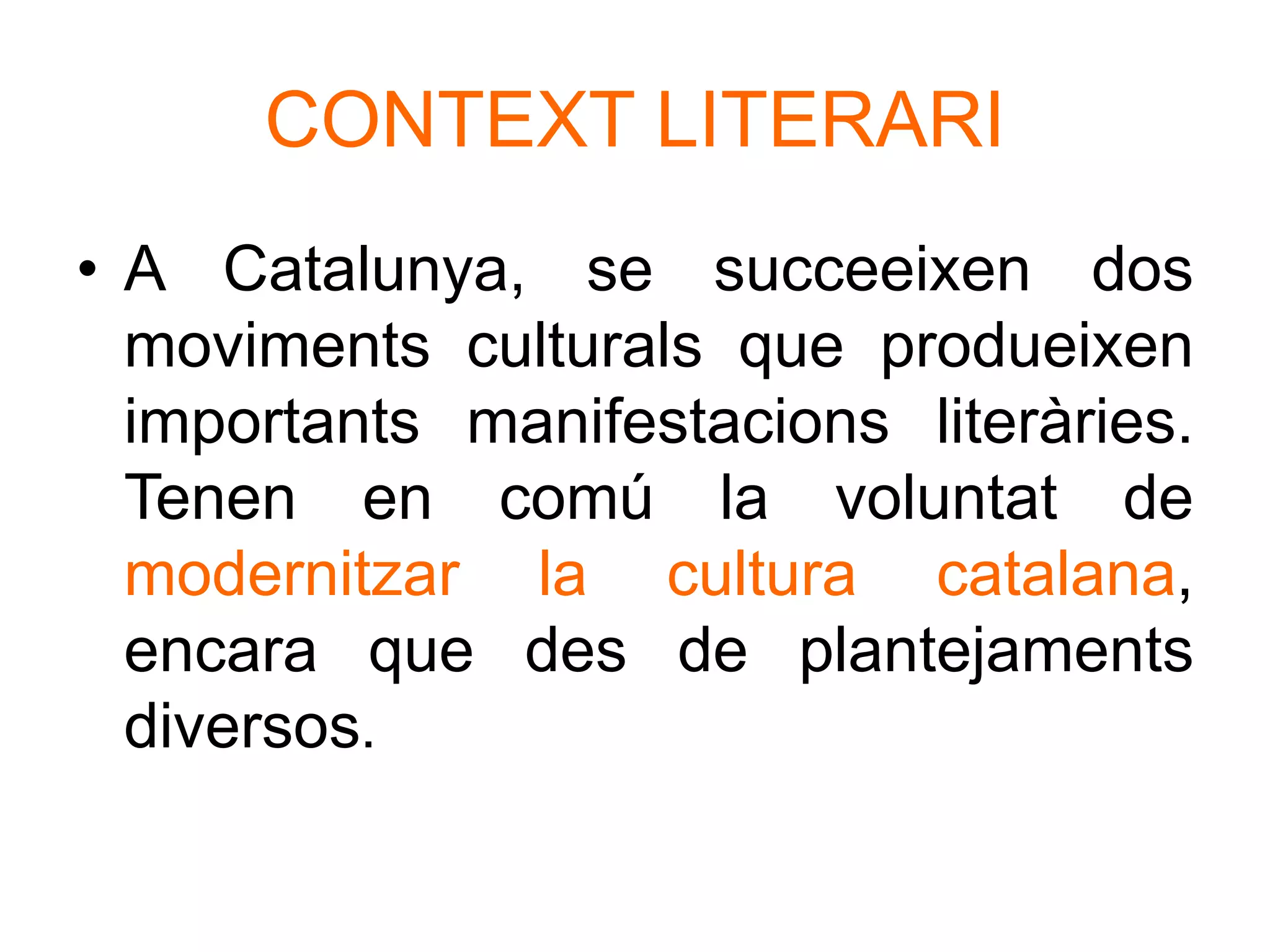 CONTEXT LITERARI
• A Catalunya, se succeeixen dos
moviments culturals que produeixen
importants manifestacions literàries.
Tenen en comú la voluntat de
modernitzar la cultura catalana,
encara que des de plantejaments
diversos.
 