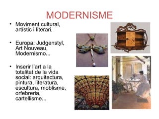 MODERNISME Moviment cultural, artístic i literari. Europa: Judgenstyl, Art Nouveau, Modernismo... Inserir l’art a la totalitat de la vida social: arquitectura, pintura, literatura, escultura, moblisme, orfebreria, cartellisme... 