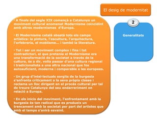 A finals del segle XIX començà a Catalunya un moviment cultural anomenat Modernisme coincidint amb altres modernismes  d'Europa. El Modernisme català abastà tots els camps artístics: la pintura, l'escultura, l'arquitectura, l'orfebreria, el moblisme... i també la literatura. Tot i ser un moviment complex i fins i tot contradictori, el que pretenia el Modernisme era una transformació de la societat a través de la cultura, és a dir, volia passar d'una cultura regional i tradicionalista a una altra nacional que fos autosuficient, moderna i comparable a les europees. Un grup d'intel·lectuals sorgits de la burgesia s'enfronta críticament a la seva pròpia classe i reclama un lloc dirigent en el procés cultural per tal de treure Catalunya del seu endarreriment en relació a Europa.  En els inicis del moviment, l'enfrontament amb la burgesia és tan radical que es produeix un trencament amb la societat per part del artistes que amb el temps s'anirà esvaint.  2 Generalitats El desig de modernitat 