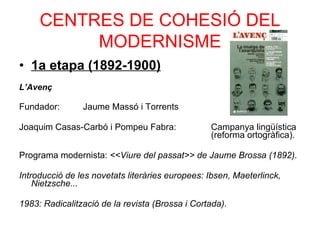 CENTRES DE COHESIÓ DEL MODERNISME 1a etapa (1892-1900) ‏ L’Avenç Fundador:  Jaume Massó i Torrents Joaquim Casas-Carbó i Pompeu Fabra:  Campanya lingüística  (reforma ortogràfica). Programa modernista:  <<Viure del passat>> de Jaume Brossa (1892). Introducció de les novetats literàries europees: Ibsen, Maeterlinck, Nietzsche... 1983: Radicalització de la revista (Brossa i Cortada). 