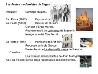 Les Festes modernistes de Sitges Impulsor:  Santiago Rusiñol. 1a.  Festa (1892):  Exposició de pintura. 2a. Festa (1893):  Discurs de Rusiñol. Concert d’Enric Morera. Representació de  La intrusa  de Maeterlinck. Inauguració del Cau Ferrat. 3a Festa (1894):  Partidaris de l’Art per l’Art. Processó amb els Grecos. Presentació de  La damisel·la santa  de Raimon Casellas i  Les estrofes decadentistes  de Joan Maragall. 4a. i 5a. Festes: Sense tanta repercussió social ni literària. 