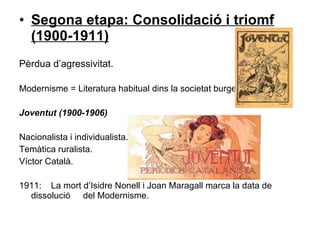 Segona etapa: Consolidació i triomf (1900-1911) ‏ Pèrdua d’agressivitat. Modernisme = Literatura habitual dins la societat burgesa Joventut (1900-1906) ‏ Nacionalista i individualista. Temàtica ruralista. Víctor Català. 1911:  La mort d’Isidre Nonell i Joan Maragall marca la data de dissolució  del Modernisme.  