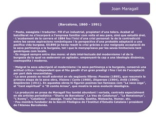 Joan Maragall (Barcelona, 1860 - 1991) Poeta, assagista i traductor. Fill d'un industrial, propietari d'uns telers. Acabat el batxillerat no s'incorporà a l'empresa familiar com volia el seu pare, sinó que estudià dret. L'acabament de la carrera el 1884 fou l'inici d'una crisi personal: la de la contradicció entre les seves aspiracions romàntiques i la perspectiva d'una probable adaptació a una pacífica vida burgesa. El1890 ja havia resolt la crisi gràcies a una resignada acceptació de la seva pertinença a la burgesia, tot i que la menyspreava per les seves limitacions tant genèriques com locals. Es mogué sempre entre dos mons: el dels intel·lectuals del modernisme i el de la burgesia de la qual va esdevenir un agitador, empenyent-la cap a una ideologia dinàmica, cosmopolita i moderna. Malgrat la seva adscripció al modernisme i la seva pertinença a la burgesia, conservà una actitud crítica i independent que el féu gaudir d'un gran prestigi i fins i tot de l'acceptació per part dels noucentistes.  La seva poesia es recull sobretot en els següents llibres:  Poesies  (1895), que resumeix la primera etapa de la seva obra,  Visions i Cants  (1900),  Disperses  (1904),  Enllà  (1906),  Seqüències  (1911). En aquestes obres hi figuren poemes tan famosos com "La vaca cega", el "Cant espiritual" o "El comte Arnau", que mostra la seva evolució ideològica.  La producció en prosa de Maragall fou també abundant i variada, centrada especialment en els articles periodístics -"Diario de Barcelona", La Veu de Catalunya", "La Renaixença", "L'Avenç", "Catalònia"- i assaigs. Traduí Novalis, Goethe, Nietzsche, Homer, etc.  Fou membre fundador de la Secció Filològica de l'Institut d'Estudis Catalans i president de l'Ateneu Barcelonès. 
