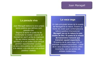 La paraula viva Joan Maragall elabora la seva pròpia teoria poètica que defineix com paraula viva. Segons la teoria el poeta ha de contemplar la realitat i esperar el moment en què li arriba la inspiració (la veu interior secreta). Un cop escrites ja no es poden tocar perquè perdrien espontaneïtat i puresa.  La seva obra poètica és una exaltació a la natura i a la vida amb una actitud positiva i vitalista. La vaca cega Un dels principals temes de la poesia de Maragall és la natura. Essent un home de ciutat quan contemplava la natura quedava impressionat. Maragall veu en la natura la cara visible de Déu. El poeta té la missió de transmetre l’emoció que transmet aquest espectacle. El poema de la vaca cega n’és un exemple d’aquest transmissió. L’estat de la vaca simbolitza l’individu aïllat i incomprès, com se sentien els artistes modernistes. Joan Maragall 